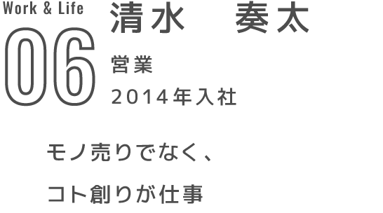 06 清水　奏太 営業 2014年入社 モノ売りでなく、コト創りが仕事